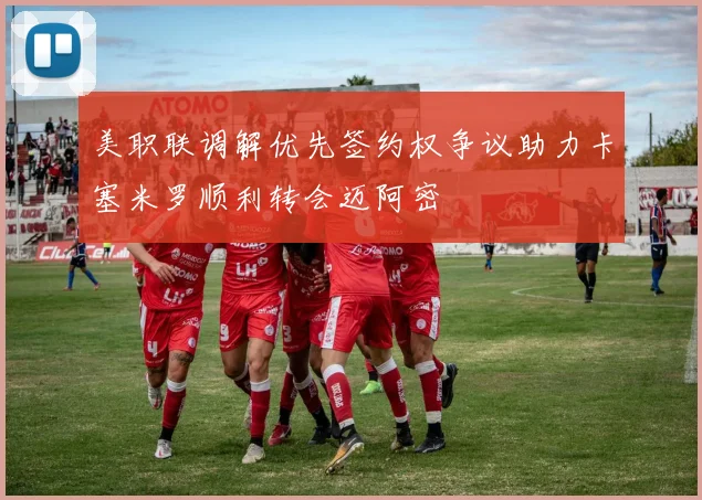美职联调解优先签约权争议助力卡塞米罗顺利转会迈阿密