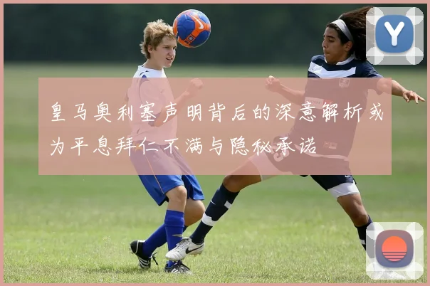 皇马奥利塞声明背后的深意解析或为平息拜仁不满与隐秘承诺