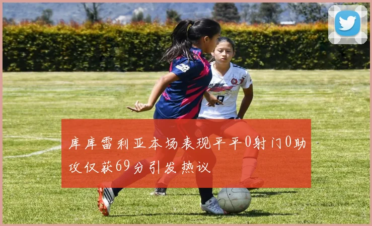 库库雷利亚本场表现平平0射门0助攻仅获69分引发热议