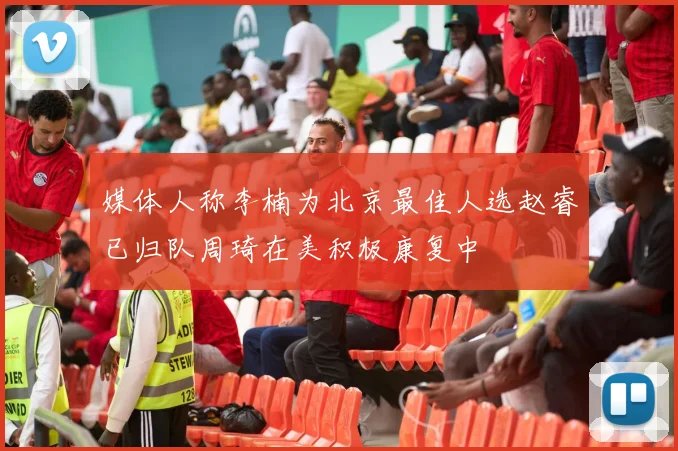 媒体人称李楠为北京最佳人选赵睿已归队周琦在美积极康复中