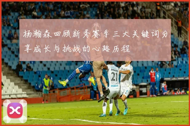 杨瀚森回顾新秀赛季三大关键词分享成长与挑战的心路历程
