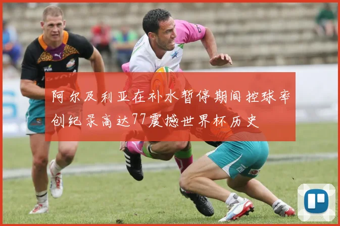 阿尔及利亚在补水暂停期间控球率创纪录高达77震撼世界杯历史