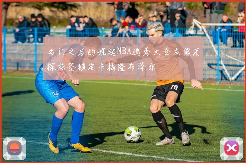 名门之后的崛起NBA选秀大会灰熊用探花签锁定卡梅隆布泽尔