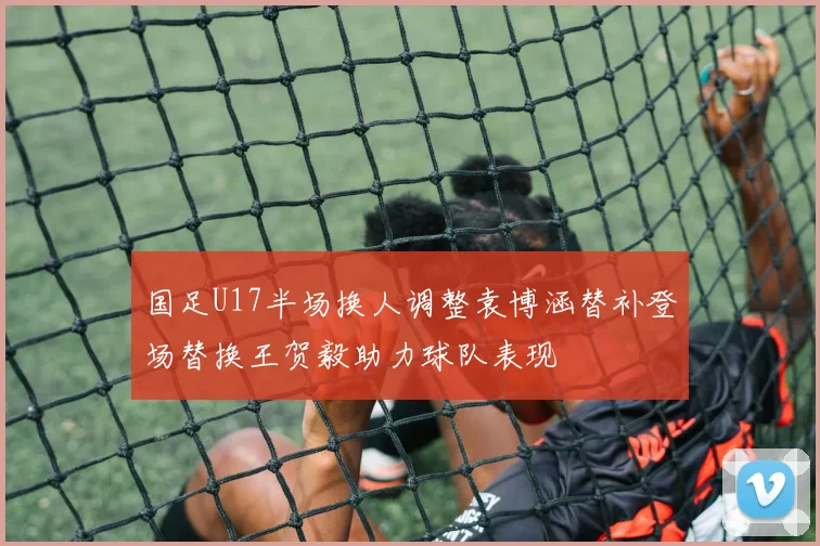 国足U17半场换人调整袁博涵替补登场替换王贺毅助力球队表现