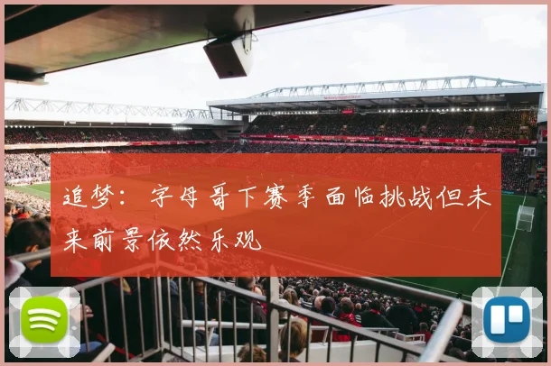 追梦：字母哥下赛季面临挑战但未来前景依然乐观