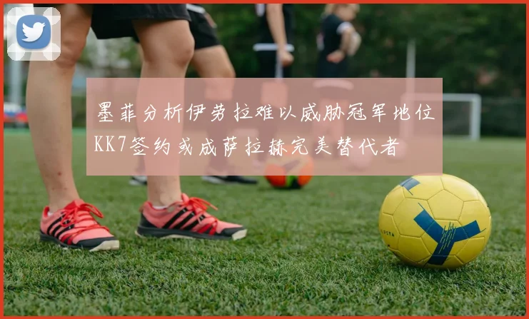 墨菲分析伊劳拉难以威胁冠军地位KK7签约或成萨拉赫完美替代者
