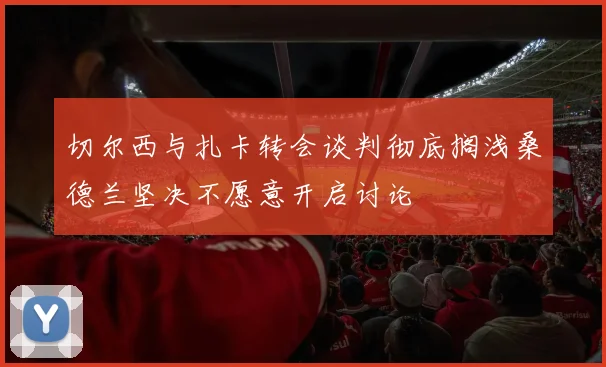 切尔西与扎卡转会谈判彻底搁浅桑德兰坚决不愿意开启讨论