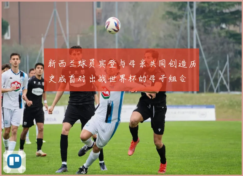 新西兰球员宾登与母亲共同创造历史成首对出战世界杯的母子组合