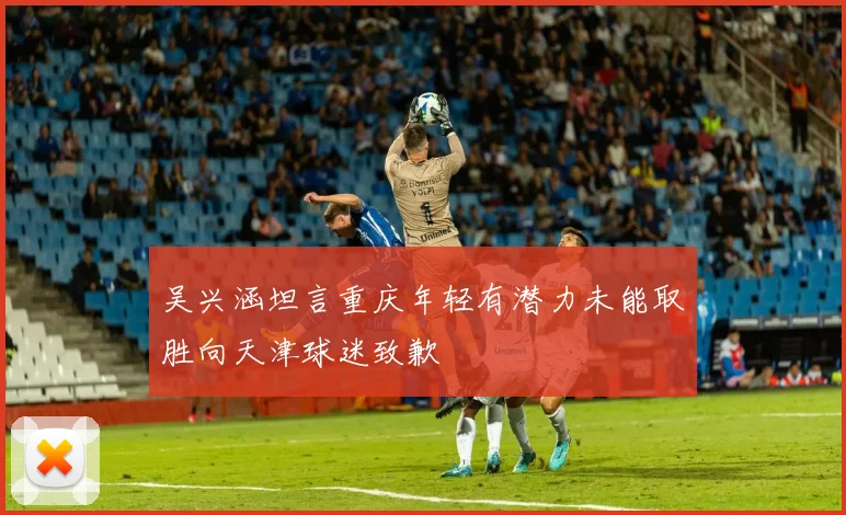吴兴涵坦言重庆年轻有潜力未能取胜向天津球迷致歉