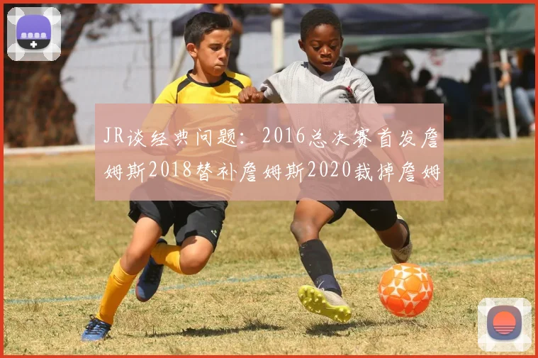 JR谈经典问题：2016总决赛首发詹姆斯2018替补詹姆斯2020裁掉詹姆斯的背后故事