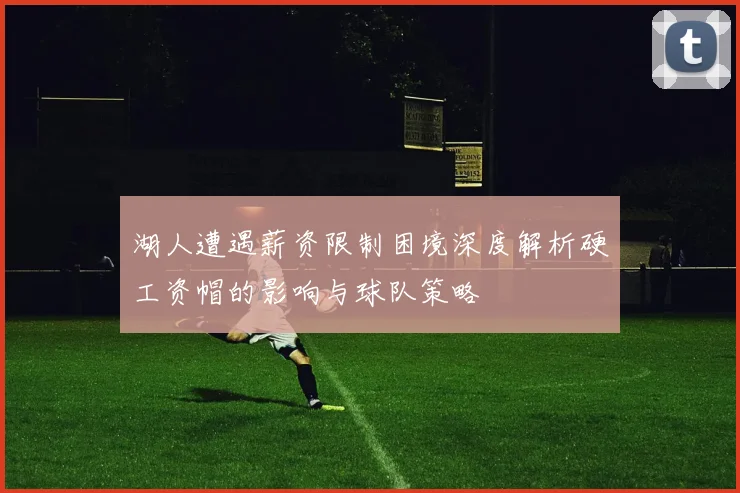 湖人遭遇薪资限制困境深度解析硬工资帽的影响与球队策略